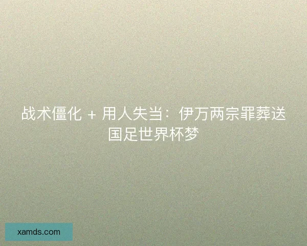 战术僵化 + 用人失当：伊万两宗罪葬送国足世界杯梦