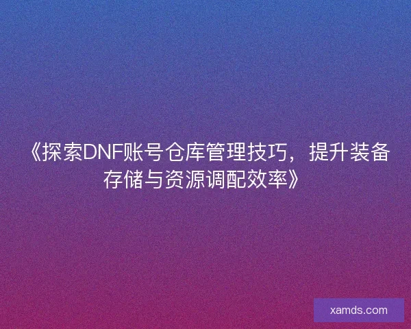 《探索DNF账号仓库管理技巧，提升装备存储与资源调配效率》