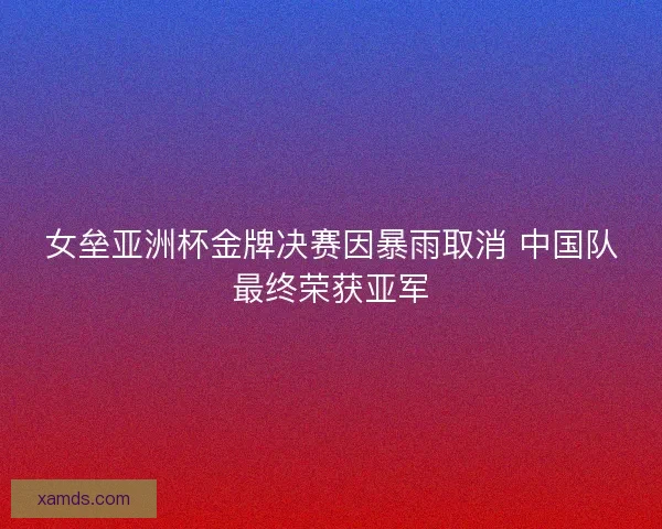 女垒亚洲杯金牌决赛因暴雨取消 中国队最终荣获亚军