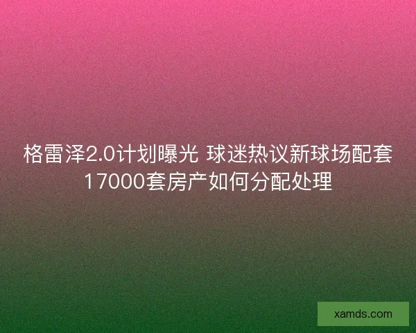 格雷泽2.0计划曝光 球迷热议新球场配套17000套房产如何分配处理