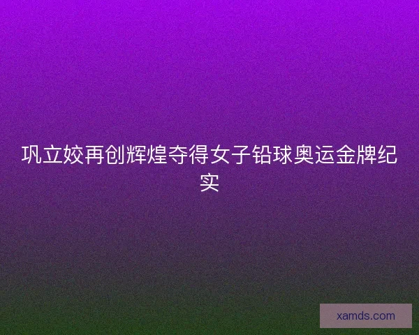 巩立姣再创辉煌夺得女子铅球奥运金牌纪实