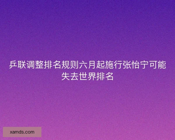 乒联调整排名规则六月起施行张怡宁可能失去世界排名