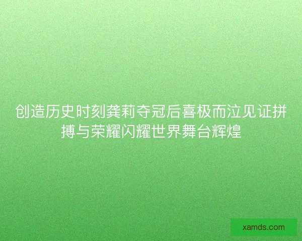 创造历史时刻龚莉夺冠后喜极而泣见证拼搏与荣耀闪耀世界舞台辉煌
