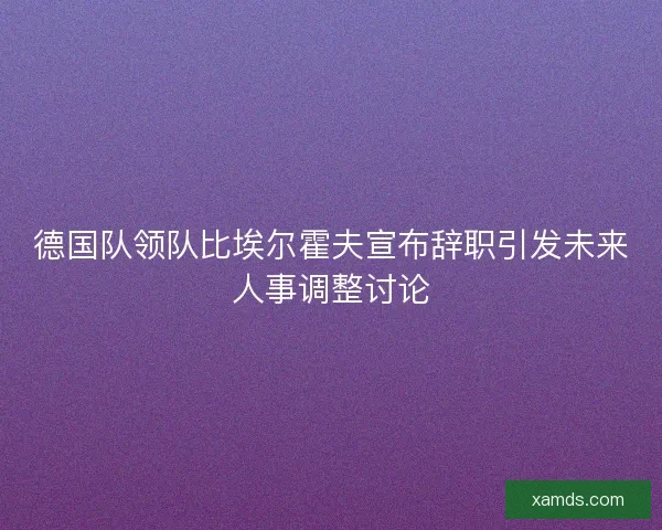 德国队领队比埃尔霍夫宣布辞职引发未来人事调整讨论