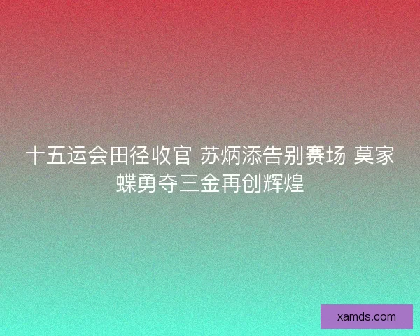 十五运会田径收官 苏炳添告别赛场 莫家蝶勇夺三金再创辉煌