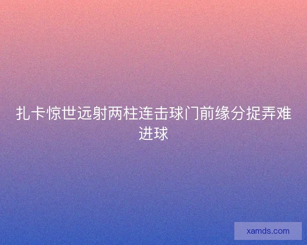 扎卡惊世远射两柱连击球门前缘分捉弄难进球