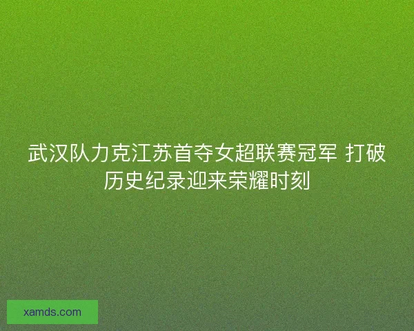 武汉队力克江苏首夺女超联赛冠军 打破历史纪录迎来荣耀时刻