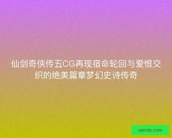 仙剑奇侠传五CG再现宿命轮回与爱恨交织的绝美篇章梦幻史诗传奇