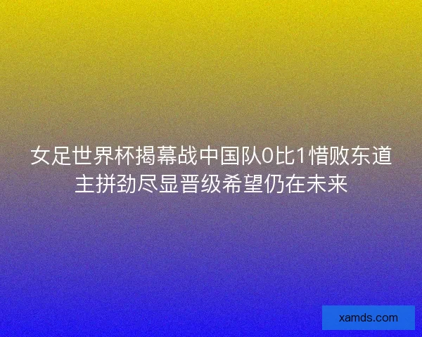 女足世界杯揭幕战中国队0比1惜败东道主拼劲尽显晋级希望仍在未来