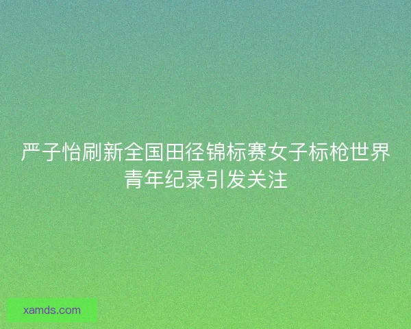 严子怡刷新全国田径锦标赛女子标枪世界青年纪录引发关注