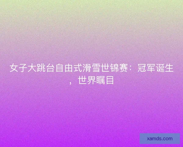 女子大跳台自由式滑雪世锦赛：冠军诞生，世界瞩目