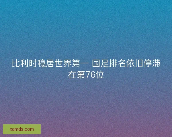 比利时稳居世界第一 国足排名依旧停滞在第76位