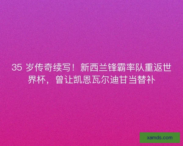 35 岁传奇续写！新西兰锋霸率队重返世界杯，曾让凯恩瓦尔迪甘当替补