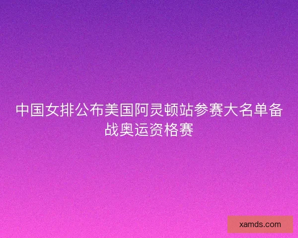 中国女排公布美国阿灵顿站参赛大名单备战奥运资格赛